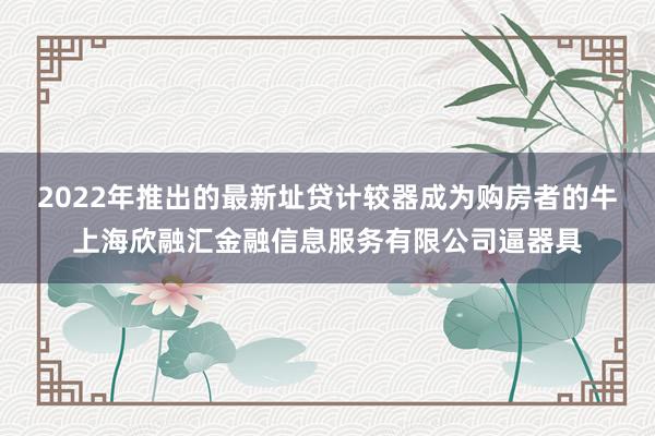 2022年推出的最新址贷计较器成为购房者的牛上海欣融汇金融信息服务有限公司逼器具